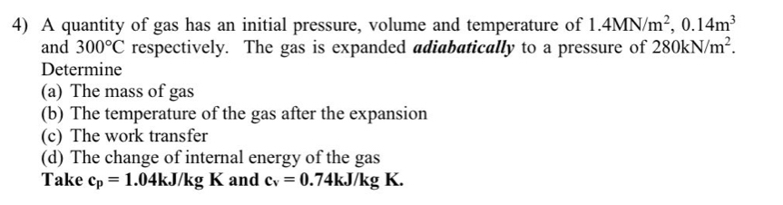 A quantity of gas has an initial pressure, volume and temperature of 1.4MN/m^2, 0.14m^3
and 300°C respectively. The gas is expanded adiabatically to a pressure of 280kN/m^2. 
Determine 
(a) The mass of gas 
(b) The temperature of the gas after the expansion 
(c) The work transfer 
(d) The change of internal energy of the gas 
Take c_p=1.04kJ/kgK and c_v=0.74kJ/kgK.