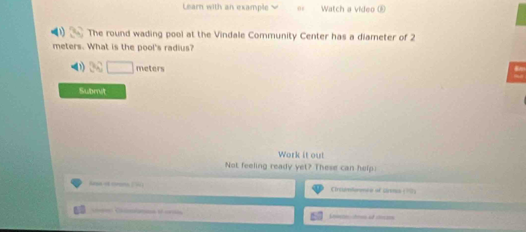 Learn with an example 01 Watch a video ⑥ 
The round wading pool at the Vindale Community Center has a diameter of 2
meters. What is the pool's radius?
meters 8n
Submit 
Work it out 
Not feeling ready yet? These can help 
Arsa of crons (= ) Ciroumlerence ot cirens (17) 

Seee tem of co