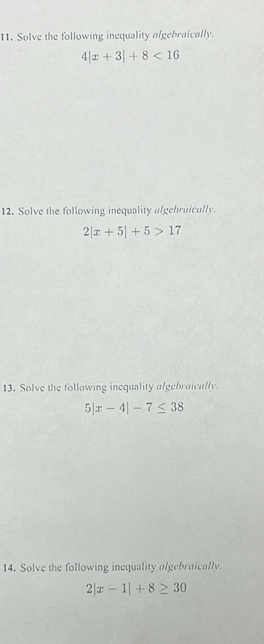 Solve the following inequality algebraically.
4|x+3|+8<16</tex> 
12. Solve the following inequality algebraicully.
2|x+5|+5>17
13. Solve the following inequality algebraically.
5|x-4|-7≤ 38
14. Solve the following inequality algebraically.
2|x-1|+8≥ 30