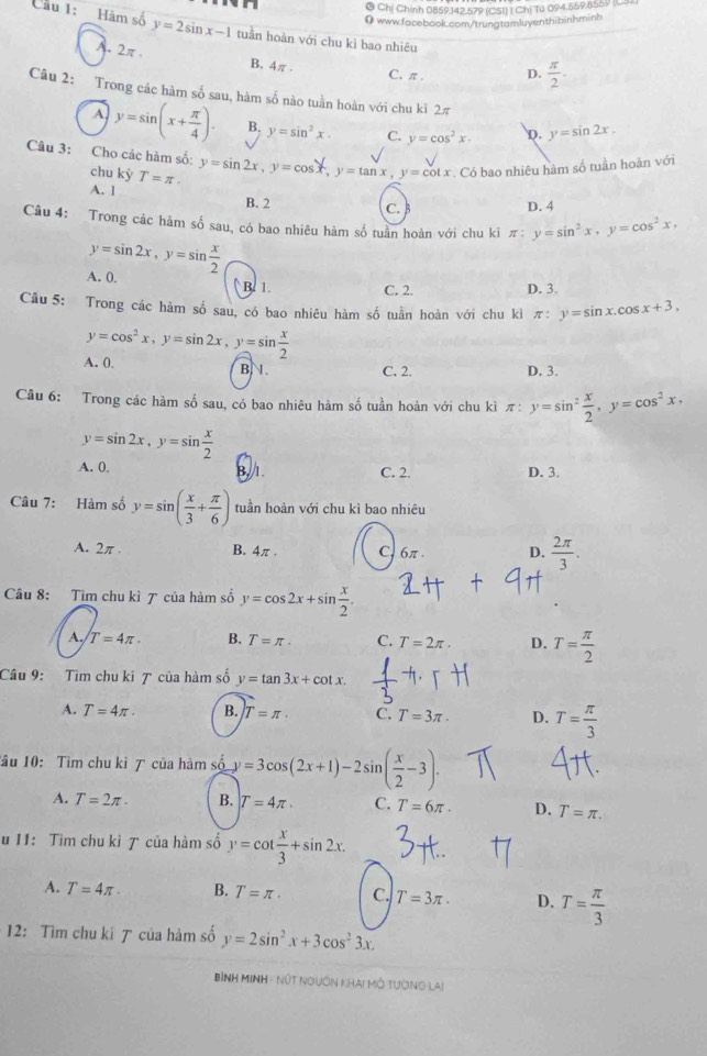 Chị Chính 0859.142.579 (CSI) I Chị Tú 094.559.8559 (C92
0www.facebook.com/trungtamluyenthibinhminh
Cầu 1: Hàm số y=2sin x-1 tuần hoàn với chu kì bao nhiêu
A. 2π
B. 4π . C, π . D.  π /2 .
Câu 2: Trong các hàm số sau, hàm số nào tuần hoàn với chu ki 2π
A y=sin (x+ π /4 ). B. y=sin^2x. C. y=cos^2x. D. y=sin 2x.
Câu 3: Cho các hàm số: chu kỳ T=π · y=sin 2x,y=cos x,y=tan x,y=cot x. Có bao nhiêu hàm số tuần hoàn với
A. 1 B. 2
C. D. 4
Câu 4: Trong các hàm số sau, có bao nhiêu hàm số tuần hoàn với chu kì π: y=sin^2x,y=cos^2x,
y=sin 2x,y=sin  x/2 
A. 0. B. 1.
C. 2. D. 3.
Câu 5: Trong các hàm số sau, có bao nhiêu hàm số tuần hoàn với chu kì π: y=sin x.cos x+3,
y=cos^2x,y=sin 2x,y=sin  x/2 
A. 0. B.1. C. 2. D. 3.
Câu 6: Trong các hàm số sau, có bao nhiêu hàm số tuần hoàn với chu kì π: y=sin^2 x/2 ,y=cos^2x,
y=sin 2x,y=sin  x/2 
A. 0. B. 1. C. 2. D. 3.
Câu 7: Hàm số y=sin ( x/3 + π /6 ) tuần hoàn với chu kì bao nhiêu
A. 2π . B. 4π . C, 6π. D.  2π /3 .
Câu 8: Tìm chu kì ア của hàm số y=cos 2x+sin  x/2 .
A T=4π . B. T=π . C. T=2π . D. T= π /2 
Câu 9: Tìm chu kì 7 của hàm số y=tan 3x+cot x.
A. T=4π . B. T=π . C. T=3π . D. T= π /3 
Tầu 10: Tìm chu ki 7 của hàm số y=3cos (2x+1)-2sin ( x/2 -3).
A. T=2π . B. T=4π . C. T=6π . D. T=π .
u 11: Tìm chu kì 7 của hàm số y=cot  x/3 +sin 2x.
A. T=4π . B. T=π · C. T=3π . D. T= π /3 
12: Tìm chu ki ア của hàm số y=2sin^2x+3cos^23x.
Bình MINH - Nút nguồn khai mô tường lai