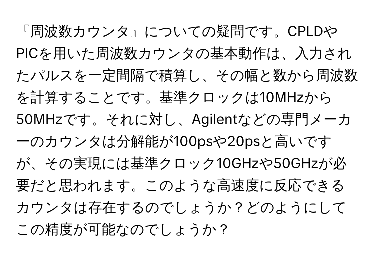 『周波数カウンタ』についての疑問です。CPLDやPICを用いた周波数カウンタの基本動作は、入力されたパルスを一定間隔で積算し、その幅と数から周波数を計算することです。基準クロックは10MHzから50MHzです。それに対し、Agilentなどの専門メーカーのカウンタは分解能が100psや20psと高いですが、その実現には基準クロック10GHzや50GHzが必要だと思われます。このような高速度に反応できるカウンタは存在するのでしょうか？どのようにしてこの精度が可能なのでしょうか？