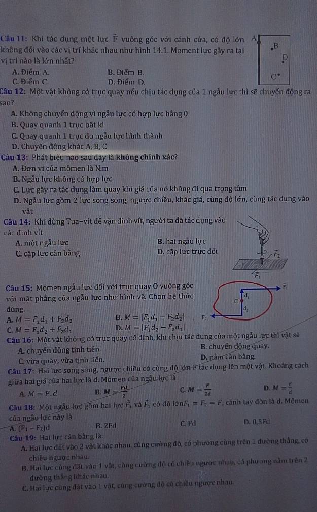 Khi tác dụng một lực F * vuông góc với cánh cửa, có độ lớn A
không đối vào các vị trí khác nhau như hình 14.1. Moment lực gây ra tại B
vị trí nào là lớn nhất?
D
A. Điểm A. B. Điểm B.
C^(·)
C. Điểm C D. Điểm D.
Câu 12: Một vật không có trục quay nếu chịu tác dụng của 1 ngẫu lực thì sẽ chuyến động ra
sao?
A. Không chuyển dộng vì ngẫu lực có hợp lực bằng 0
B. Quay quanh 1 trục bất kì
C. Quay quanh 1 trục do ngẫu lực hình thành
D. Chuyên động khác A, B, C
Câu 13: Phát biểu nào sau dây là không chính xác?
A. Đơn vi của mômen là N.m
B. Ngẫu lực không có hợp lực
C. Lực gây ra tác dụng làm quay khi giá của nó không đi qua trọng tâm
D. Ngẫu lực gồm 2 lực song song, ngược chiều, khác giá, cùng độ lớn, cùng tác dụng vào
vật
Câu 14: Khi dùng Tua-vít đế vặn đinh vít, người ta đã tác dụng vào
các đinh vít
A. một ngẫu lực B. hai ngẫu lực
C. cập lực cân bằng D. cặp lực trực đối
Câu 15: Momen ngẫu lực đối với trục quay O vuông góc
overline F_1
với mặt phẳng của ngẫu lực như hình về. Chọn hệ thức d,
0
dúng. d,
A. M=F_1d_1+F_2d_2 B. M=|F_1d_1-F_2d_2| F,
C. M=F_1d_2+F_2d_1 D. M=|F_1d_2-F_2d_1|
Câu 16: Một vật không có trục quay cố định, khi chịu tác dụng của một ngẫu lực thi vật sẽ
A. chuyển động tinh tiến. B. chuyển động quay.
C. vừa quay, vừa tịnh tiến. D. nằm cần băng.
Câu 17: Hai lực song song, ngược chiều có cùng độ lớn F tác dụng lên một vật. Khoảng cách
giữa hai giá của hai lực là d. Mômen của ngẫu lực là
A. M=F.d B. M= Fd/2  C. M= F/2d  D. M= F/d 
Câu 18: Một ngẫu lực gồm hai lực vector F_1 và vector F_2 có đō lớn F_1=F_2=F , cảnh tay đòn là d. Mômen
của ngẫu lực này là
A. (F_1-F_2)d B. 2Fd C. Fd D. 0,5Fd
Câu 19: Hai lực cân bằng là:
A. Hai lực đặt vào 2 vật khác nhau, cùng cường độ, có phương cùng trên 1 đường thắng, có
chiều ngược nhau.
B. Hai lực cùng đặt vào 1 vật, cùng cường độ có chiều ngược nhau, có phương nằm trên 2
đường thắng khác nhau.
C. Hai lực cùng đặt vào 1 vật, cùng cường độ có chiều ngược nhau.