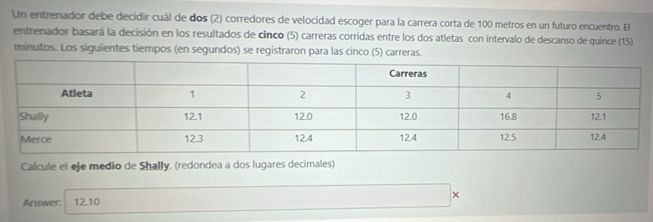 Un entrenador debe decidir cuál de dos (2) corredores de velocidad escoger para la carrera corta de 100 metros en un futuro encuentro. El 
entrenador basará la decisión en los resultados de cinco (5) carreras corridas entre los dos atletas con intervalo de descanso de quince (15) 
minutos. Los siguientes tiempos (en segundos) se registraron para las cinco (5) carreras. 
Calcule el eje medio de Shally. (redondea a dos lugares decimales) 
× 
Answer: 12.10