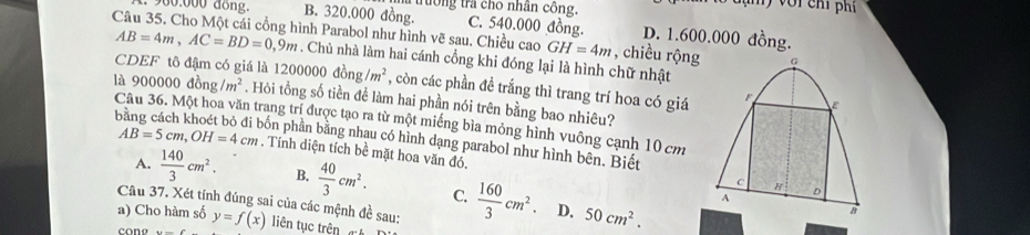 9o0:000 dong. B. 320.000 đồng. a trường tra cho nhân công.
đạn ) với chỉ phí
C. 540.000 đồng. D. 1.600.000 đồng.
Câu 35. Cho Một cái cổng hình Parabol như hình vẽ sau. Chiều cao GH=4m , chiều rộng
AB=4m, AC=BD=0,9m. Chủ nhà làm hai cánh cổng khi đóng lại là hình chữ nhật
CDEF tô đậm có giá là 12000 00dong/m^2 , còn các phần đề trắng thì trang trí hoa có giá
là 900000 dong/m^2. Hỏi tổng số tiền đề làm hai phần nói trên bằng bao nhiêu?
Câu 36. Một hoa văn trang trí được tạo ra từ một miếng bìa mỏng hình vuông cạnh 10 cm
pốn phần bằng nhau có hình dạng parabol như hình bên. Biết
AB=5cm, OH=4cm. Tính diện tích bề mặt hoa văn đó.
A.  140/3 cm^2. B.  40/3 cm^2. C.  160/3 cm^2. 50cm^2. 
Câu 37. Xét tính đúng sai của các mệnh đề sau:
D.
a) Cho hàm số y=f(x) liên tục trên t
cona