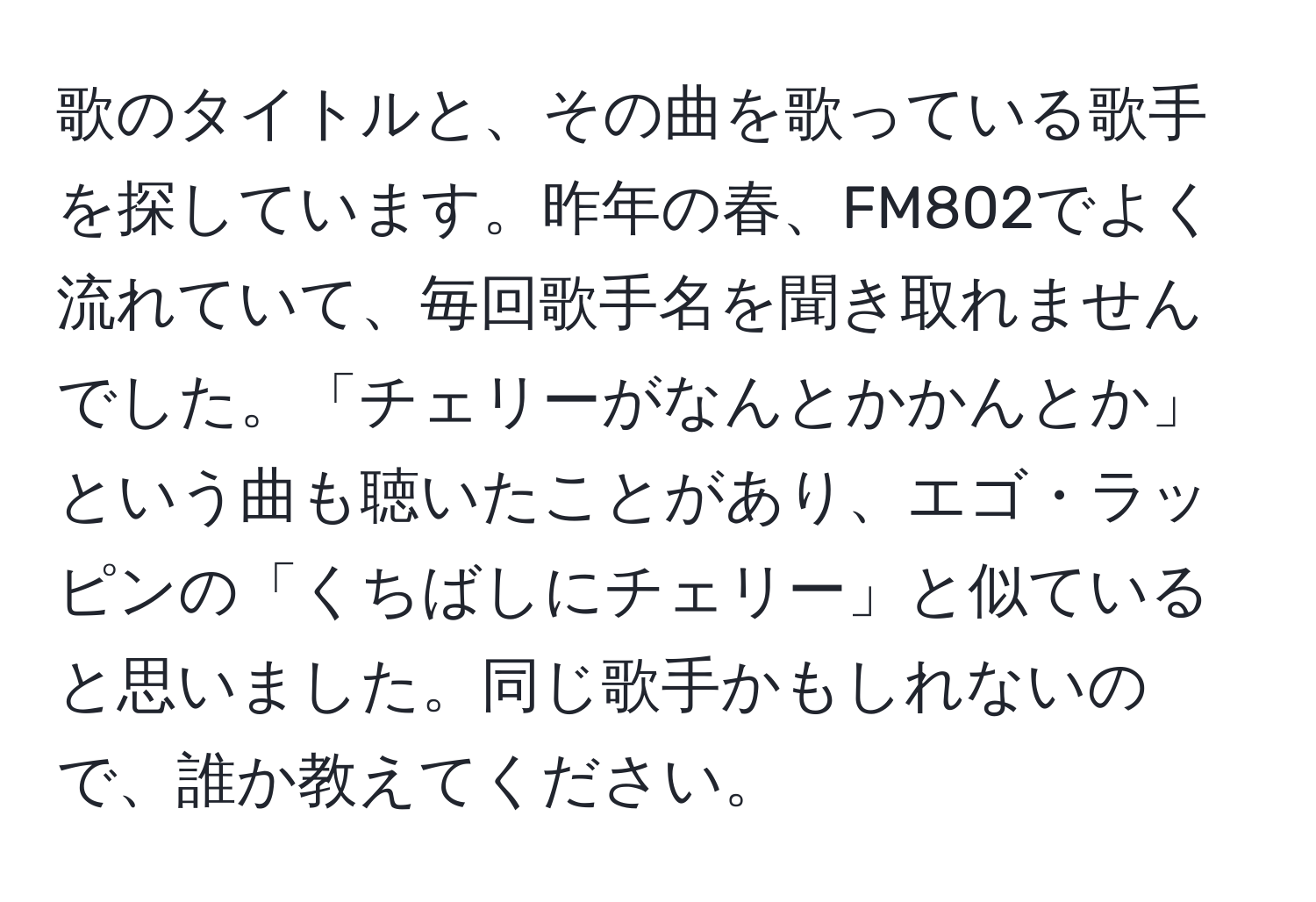 歌のタイトルと、その曲を歌っている歌手を探しています。昨年の春、FM802でよく流れていて、毎回歌手名を聞き取れませんでした。「チェリーがなんとかかんとか」という曲も聴いたことがあり、エゴ・ラッピンの「くちばしにチェリー」と似ていると思いました。同じ歌手かもしれないので、誰か教えてください。