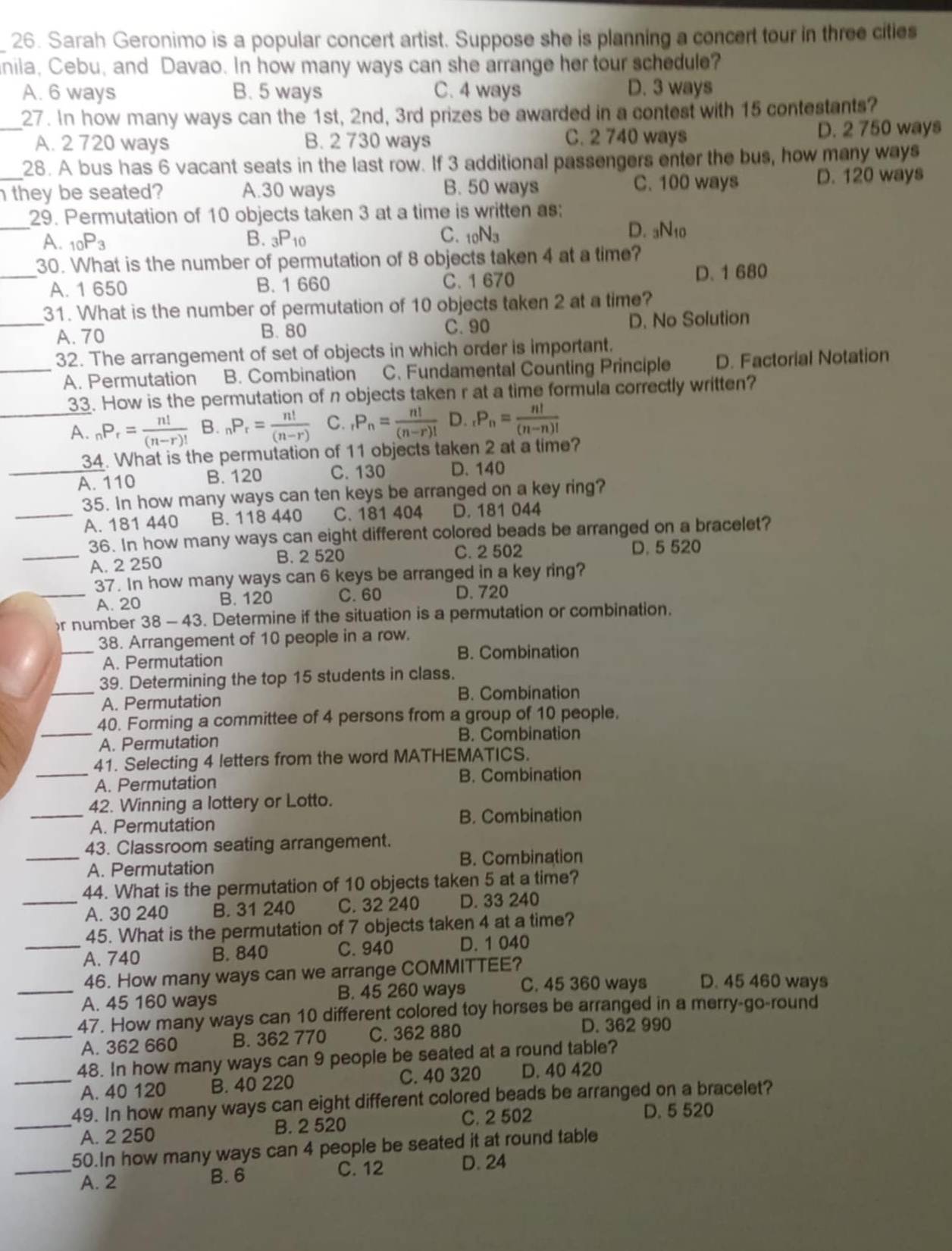 Sarah Geronimo is a popular concert artist. Suppose she is planning a concert tour in three cities
nila, Cebu, and Davao. In how many ways can she arrange her tour schedule?
A. 6 ways B. 5 ways C. 4 ways D. 3 ways
_27. In how many ways can the 1st, 2nd, 3rd prizes be awarded in a contest with 15 contestants?
A. 2 720 ways B. 2 730 ways C. 2 740 ways D. 2 750 ways
28. A bus has 6 vacant seats in the last row. If 3 additional passengers enter the bus, how many ways
C. 100 ways
_ they be seated? A.30 ways B. 50 ways D. 120 ways
_
29. Permutation of 10 objects taken 3 at a time is written as:
A. _10P_3 B. _3P_10 C. 10N3
D. aN₁0
30. What is the number of permutation of 8 objects taken 4 at a time?
_A. 1 650 B. 1 660 C. 1 670 D. 1 680
31. What is the number of permutation of 10 objects taken 2 at a time?
_A. 70 B. 80 C.90 D. No Solution
32. The arrangement of set of objects in which order is important.
_A. Permutation B. Combination C. Fundamental Counting Principle D. Factorial Notation
33. How is the permutation of n objects taken r at a time formula correctly written?
_A. _nP_r= n!/(n-r)!  B. _nP_r= n!/(n-r)  C. _rP_n= n!/(n-r)!  D. _rP_n= n!/(n-n)! 
34. What is the permutation of 11 objects taken 2 at a time?
_A. 110 B. 120 C. 130 D. 140
35. In how many ways can ten keys be arranged on a key ring?
_A. 181 440 B. 118 440 C. 181 404 D. 181 044
_
36. In how many ways can eight different colored beads be arranged on a bracelet?
A. 2 250 B. 2 520
C. 2 502 D. 5 520
37. In how many ways can 6 keys be arranged in a key ring?
_A. 20 B. 120 C. 60 D. 720
r number 38 -43 3. Determine if the situation is a permutation or combination.
_
38. Arrangement of 10 people in a row.
B. Combination
A. Permutation
39. Determining the top 15 students in class.
_A. Permutation B. Combination
_
40. Forming a committee of 4 persons from a group of 10 people.
A. Permutation B. Combination
_
41. Selecting 4 letters from the word MATHEMATICS.
A. Permutation
B. Combination
_42. Winning a lottery or Lotto.
A. Permutation B. Combination
43. Classroom seating arrangement.
_A. Permutation B. Combination
44. What is the permutation of 10 objects taken 5 at a time?
_A. 30 240 B. 31 240 C. 32 240 D. 33 240
45. What is the permutation of 7 objects taken 4 at a time?
_A. 740 B. 840 C. 940 D. 1 040
46. How many ways can we arrange COMMITTEE?
_A. 45 160 ways B. 45 260 ways C. 45 360 ways D. 45 460 ways
47. How many ways can 10 different colored toy horses be arranged in a merry-go-round
_A. 362 660 B. 362 770 C. 362 880 D. 362 990
48. In how many ways can 9 people be seated at a round table?
_A. 40 120 B. 40 220 C. 40 320 D. 40 420
49. In how many ways can eight different colored beads be arranged on a bracelet?
_A. 2 250 B. 2 520 C. 2 502 D. 5 520
50.In how many ways can 4 people be seated it at round table
C. 12
_A. 2 B. 6 D. 24