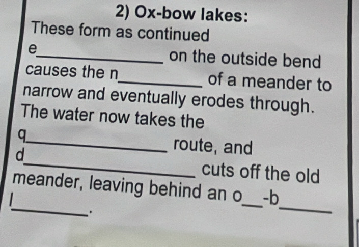 Ox-bow lakes: 
These form as continued 
e_ on the outside bend 
causes the n_ of a meander to 
narrow and eventually erodes through. 
The water now takes the 
q 
_route, and 
d_ cuts off the old 
_ 
meander, leaving behind an o_ -b 
. 
_