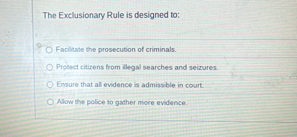 The Exclusionary Rule is designed to:
Facilitate the prosecution of criminals.
Protect citizens from illegal searches and seizures.
Ensure that all evidence is admissible in court.
Allow the police to gather more evidence.