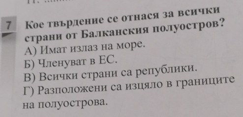 7 Кое твьрдение се отнася за всички
страни от Балканския полуостров?
A) Имат излаз на море.
Б) членуват в ΕС.
Β) Всички страни са републики.
Γ) Разположени са изцяло в границите
на полуострова.