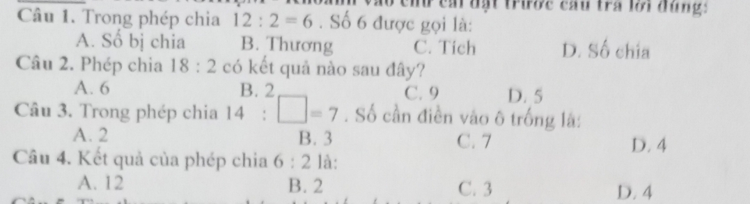 áo ch cái đặt trược cầu tra lới đùng:
Câu 1. Trong phép chia 12:2=6. Số 6 được gọi là:
A. Số bị chia B. Thương C. Tich D. Số chia
Câu 2. Phép chia 18:2 có kết quả nào sau đây?
R
A. 6 C. 9 D. 5
Câu 3. Trong phép chia 14:□ =7. Số cần điền vào ô trống là:
A. 2 B. 3 C. 7
D. 4
Câu 4. Kết quả của phép chia 6:2 là:
A. 12 B. 2 C. 3 D. 4