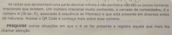 As raízes que apresentam uma parte decimal infinita e não periódica não são os únicos números 
irracionais que existem. Um número irracional muito conhecido, e cercado de curiosidades, é o 
número Φ (lê-se: fi), associado à sequência de Fibonacci e que está presente em diversos entes 
da natureza. Acesse o QR Code e conheça mais sobre esse número. 
PESQUISE outras situações em que o Φ se faz presente e registre aquela que mais lhe 
chamar atenção.