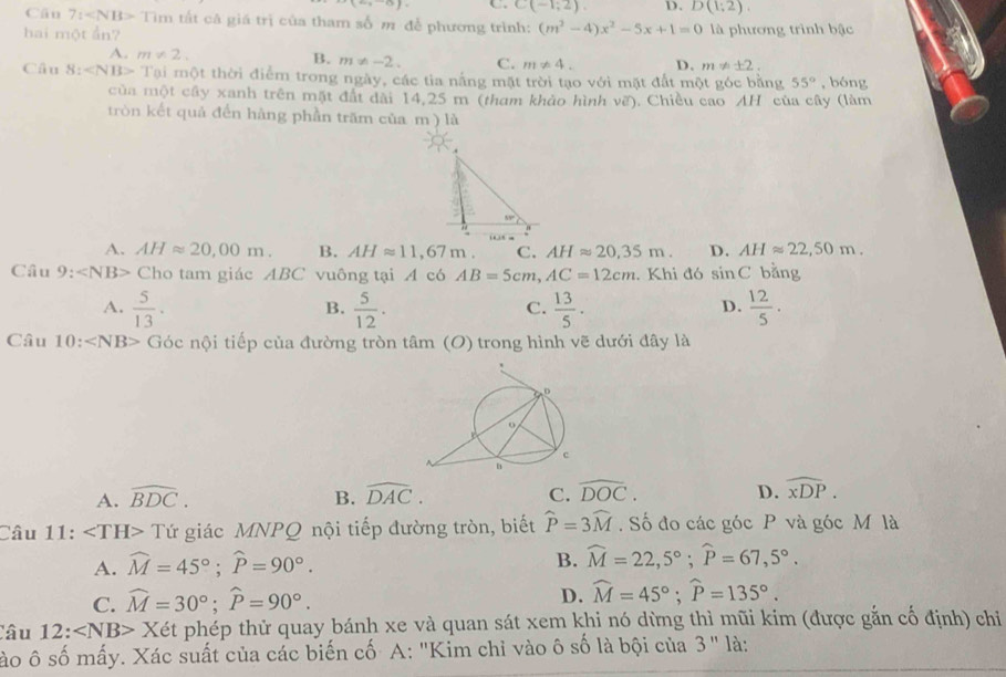 1,_ 9) C. C(-1;2). D. D(1;2).
Câu 7: Tim m tất cả giá trị của tham số m để phương trình: (m^2-4)x^2-5x+1=0
hai một ẩn? là phương trình bậc
A. m!= 2.
B. m!= -2. C. m!= 4. D. m!= ± 2.
Câu 8: Tại một thời điểm trong ngày, các tia nắng mặt trời tạo với mặt đất một góc bằng 55° , bóng
của một cây xanh trên mặt đất dài 14,25 m (tham khảo hình vẽ). Chiều cao AH của cây (làm
tròn kết quả đến hàng phần trăm của m ) là
A. AHapprox 20,00m. B. AHapprox 11,67m. C. AHapprox 20,35m. D. AHapprox 22,50m.
Câu 9: ∠ NB> Cho tam giác ABC vuông tại A có AB=5cm,AC=12cm. Khi đó sin C bǎng
A.  5/13 .  5/12 .  13/5 .  12/5 .
B.
C.
D.
Câu 1( ∠ NB> Góc nội tiếp của đường tròn tâm (O) trong hình vẽ dưới đây là
A. widehat BDC. B. widehat DAC. C. widehat DOC. D. widehat xDP.
Câu 11: ∠ TH>T Tứ giác MNPQ nội tiếp đường tròn, biết widehat P=3widehat M. Số đo các góc P và góc M là
A. widehat M=45°;widehat P=90°.
B. widehat M=22,5°;widehat P=67,5°.
D.
C. widehat M=30°;widehat P=90°. widehat M=45°;widehat P=135°.
Câu 12: ∠ NB> Xét phép thử quay bánh xe và quan sát xem khi nó dừng thì mũi kim (được gắn cố định) chỉ
sào ô số mấy. Xác suất của các biến cố A: "Kim chỉ vào ô số là bội của 3" là: