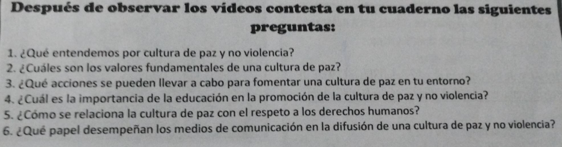 Después de observar los vídeos contesta en tu cuaderno las siguientes 
preguntas: 
1. ¿Qué entendemos por cultura de paz y no violencia? 
2. ¿Cuáles son los valores fundamentales de una cultura de paz? 
3. ¿Qué acciones se pueden Ilevar a cabo para fomentar una cultura de paz en tu entorno? 
4. ¿Cuál es la importancia de la educación en la promoción de la cultura de paz y no violencia? 
5. ¿Cómo se relaciona la cultura de paz con el respeto a los derechos humanos? 
6. ¿Que papel desempeñan los medios de comunicación en la difusión de una cultura de paz y no violencia?