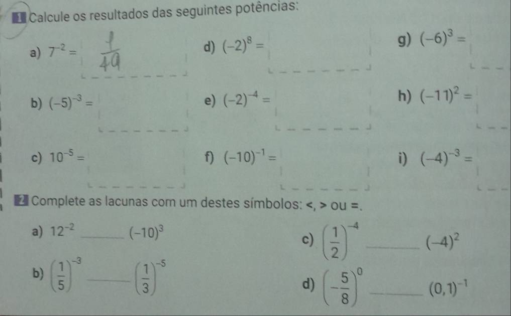 Calcule os resultados das seguintes potências: 
a) 7^(-2)=
d) (-2)^8=
g) (-6)^3=
b) (-5)^-3= e) (-2)^-4=
h) (-11)^2=
c) 10^(-5)= f) (-10)^-1= i) (-4)^-3=
Complete as lacunas com um destes símbolos: OU=
a) 12^(-2) _ (-10)^3
c) ( 1/2 )^-4 _
(-4)^2
b) ( 1/5 )^-3 _ ( 1/3 )^-5 _ (0,1)^-1
d) (- 5/8 )^0