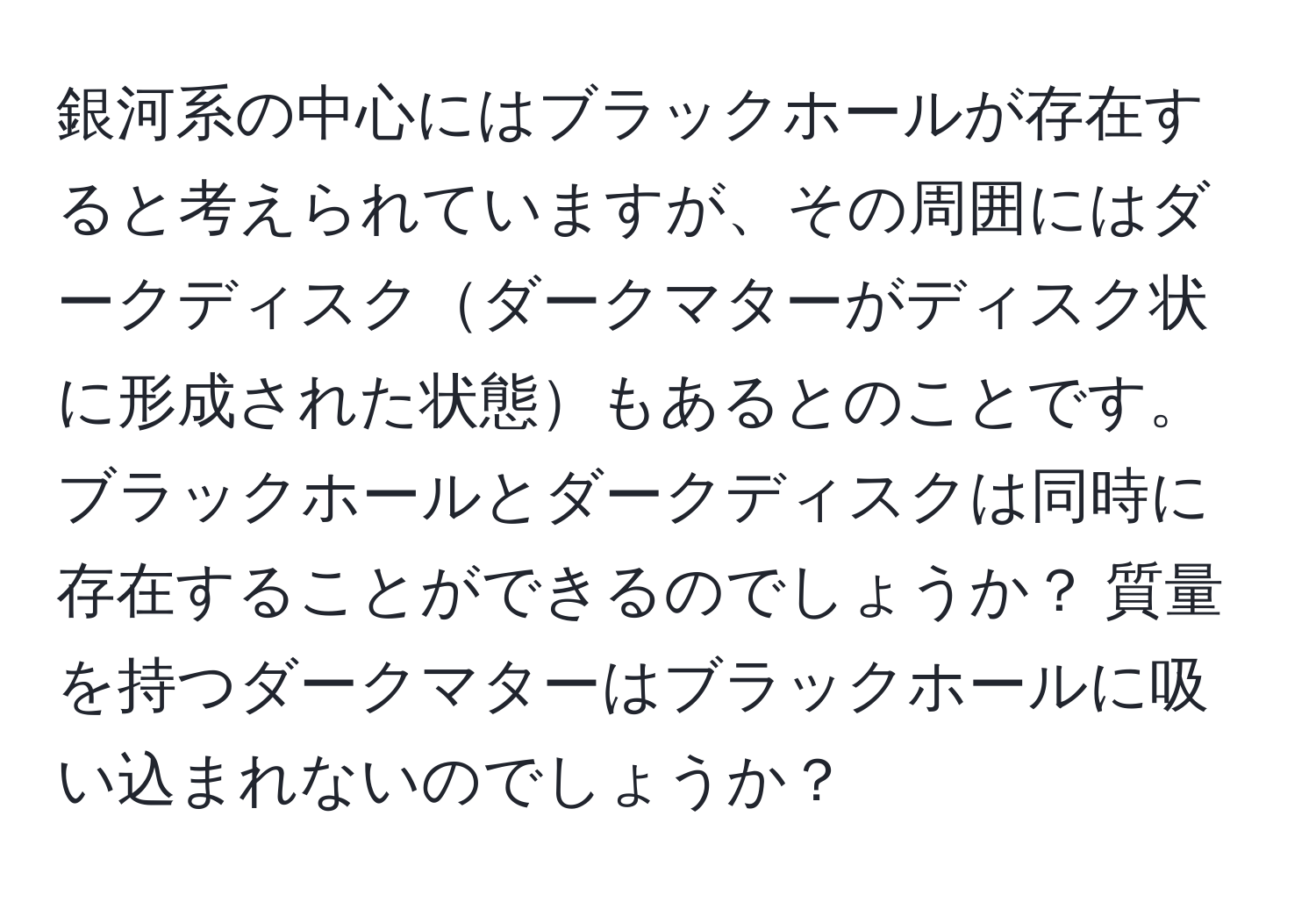 銀河系の中心にはブラックホールが存在すると考えられていますが、その周囲にはダークディスクダークマターがディスク状に形成された状態もあるとのことです。ブラックホールとダークディスクは同時に存在することができるのでしょうか？ 質量を持つダークマターはブラックホールに吸い込まれないのでしょうか？