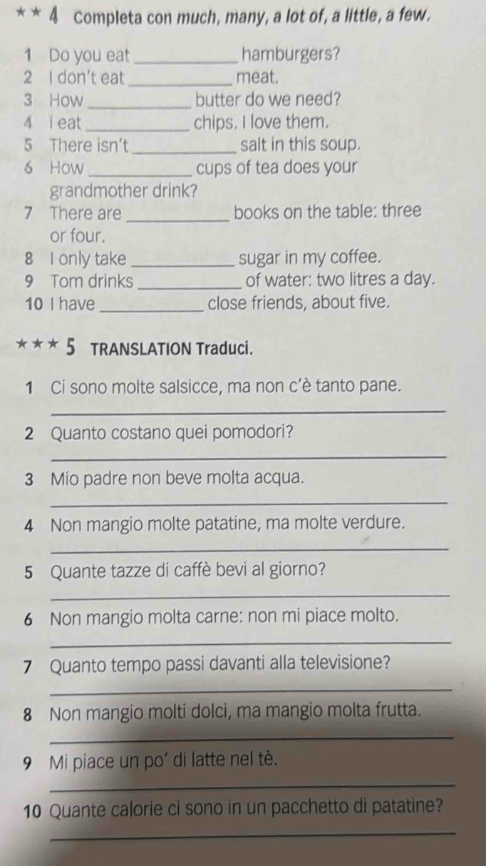 Completa con much, many, a lot of, a little, a few. 
1 Do you eat _hamburgers? 
2 I don't eat _meat. 
3 How _butter do we need? 
4 i eat _chips. I love them. 
5 There isn't_ salt in this soup. 
6 How _cups of tea does your 
grandmother drink? 
7 There are _books on the table: three 
or four. 
8 I only take _sugar in my coffee. 
9 Tom drinks _of water: two litres a day. 
10 I have _close friends, about five. 
***5 TRANSLATION Traduci. 
1 Ci sono molte salsicce, ma non c’è tanto pane. 
_ 
2 Quanto costano quei pomodori? 
_ 
3 Mio padre non beve molta acqua. 
_ 
4 Non mangio molte patatine, ma molte verdure. 
_ 
5 Quante tazze di caffè bevi al giorno? 
_ 
6 Non mangio molta carne: non mi piace molto. 
_ 
7 Quanto tempo passi davanti alla televisione? 
_ 
8 Non mangio molti dolci, ma mangio molta frutta. 
_ 
9 Mi piace un po' di latte nel tè. 
_ 
10 Quante calorie ci sono in un pacchetto di patatine? 
_