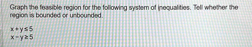 Graph the feasible region for the following system of inequalities. Tell whether the
region is bounded or unbounded.
x+y≤ 5
x-y≥ 5