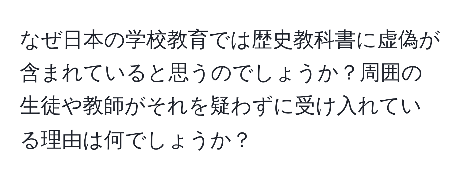 なぜ日本の学校教育では歴史教科書に虚偽が含まれていると思うのでしょうか？周囲の生徒や教師がそれを疑わずに受け入れている理由は何でしょうか？