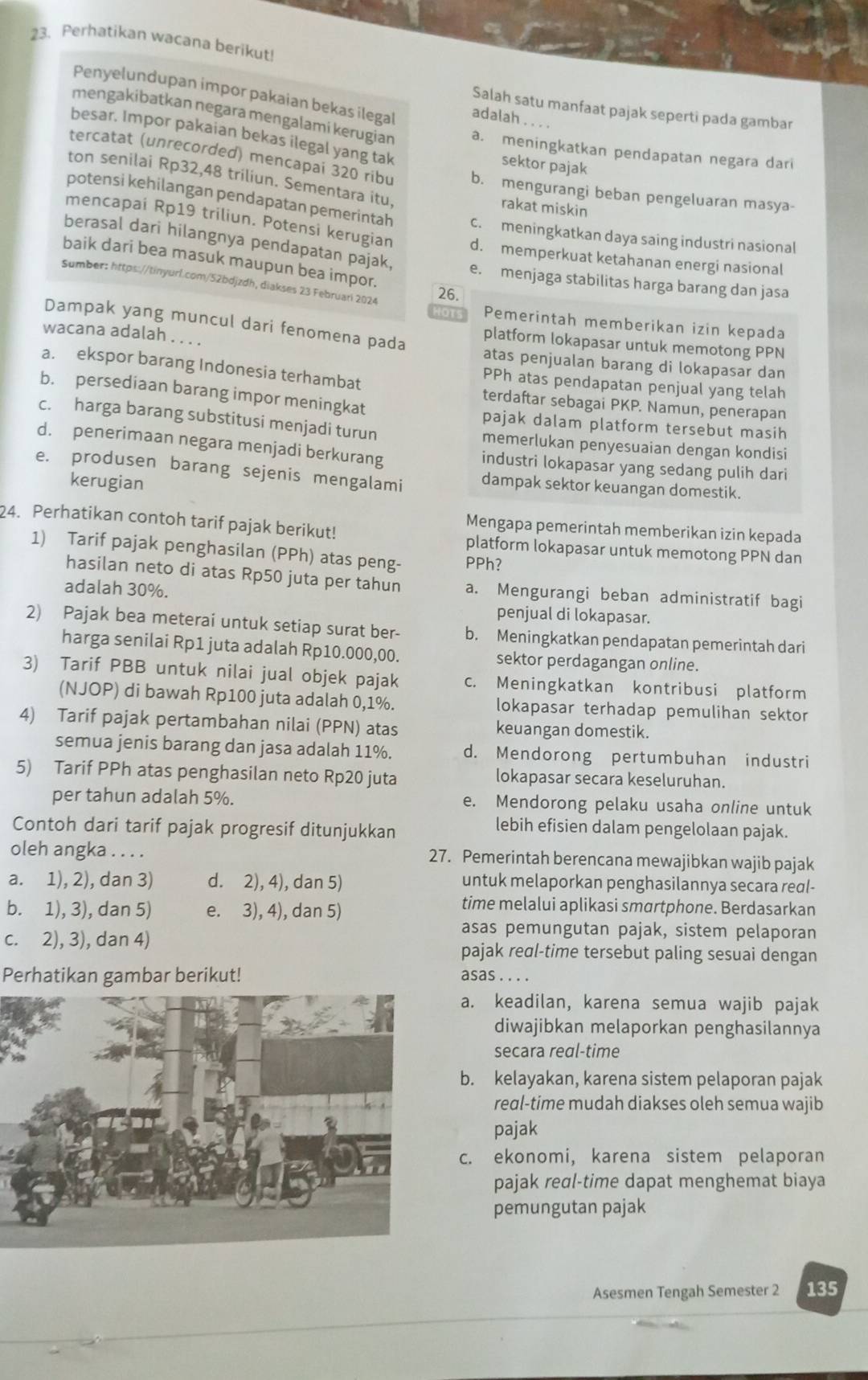 Perhatikan wacana berikut!
Penyelundupan impor pakaian bekas ilegal adalah . . .
Salah satu manfaat pajak seperti pada gambar
mengakibatkan negara mengalami kerugian a. meningkatkan pendapatan negara dari
besar. Impor pakaian bekas ilegal yang tak
sektor pajak
tercatat (unrecorded) mencapai 320 ribu b. mengurangi beban pengeluaran masya-
ton senilai Rp32,48 triliun. Sementara itu rakat miskin
potensi kehilangan pendapatan pemerintah c. meningkatkan daya saing industri nasional
mencapai Rp19 triliun. Potensi kerugian d. memperkuat ketahanan energi nasional
berasal dari hilangnya pendapatan pajak
baik dari bea masuk maupun bea impor.
e. menjaga stabilitas harga barang dan jasa
Sumber: https://tinyurl.com/52bdjzdh, diakses 23 Februari 2024
26.
Pemerintah memberikan izin kepada
Dampak yang muncul dari fenomena pada platform lokapasar untuk memotong PPN
wacana adalah . . . . atas penjualan barang di lokapasar dan
a. ekspor barang Indonesia terhambat
PPh atas pendapatan penjual yang telah
b. persediaan barang impor meningkat
terdaftar sebagai PKP. Namun, penerapan
pajak dalam platform tersebut masih
c. harga barang substitusi menjadi turun memerlukan penyesuaian dengan kondisi
d. penerimaan negara menjadi berkurang industri lokapasar yang sedang pulih dari
e. produsen barang sejenis mengalami dampak sektor keuangan domestik.
kerugian
24. Perhatikan contoh tarif pajak berikut!
Mengapa pemerintah memberikan izin kepada
1) Tarif pajak penghasilan (PPh) atas peng- PPh?
platform lokapasar untuk memotong PPN dan
hasilan neto di atas Rp50 juta per tahun a. Mengurangi beban administratif bagi
adalah 30%.
penjual di lokapasar.
2) Pajak bea meterai untuk setiap surat ber- b. Meningkatkan pendapatan pemerintah dari
harga senilai Rp1 juta adalah Rp10.000,00. sektor perdagangan online.
3) Tarif PBB untuk nilai jual objek pajak c. Meningkatkan kontribusi platform
(NJOP) di bawah Rp100 juta adalah 0,1%. lokapasar terhadap pemulihan sektor
4) Tarif pajak pertambahan nilai (PPN) atas keuangan domestik.
semua jenis barang dan jasa adalah 11%. d. Mendorong pertumbuhan industri
5) Tarif PPh atas penghasilan neto Rp20 juta lokapasar secara keseluruhan.
per tahun adalah 5%. e. Mendorong pelaku usaha online untuk
Contoh dari tarif pajak progresif ditunjukkan
lebih efisien dalam pengelolaan pajak.
oleh angka . . . . 27. Pemerintah berencana mewajibkan wajib pajak
a. 1), 2), dan 3) d. 2), 4), dan 5) untuk melaporkan penghasilannya secara real-
b. 1), 3), dan 5) e. 3), 4), dan 5)
time melalui aplikasi smartphone. Berdasarkan
asas pemungutan pajak, sistem pelaporan
c. 2), 3), dan 4) pajak real-time tersebut paling sesuai dengan
Perhatikan gambar berikut! asas . . . .
a. keadilan, karena semua wajib pajak
diwajibkan melaporkan penghasilannya
secara real-time
b. kelayakan, karena sistem pelaporan pajak
real-time mudah diakses oleh semua wajib
pajak
c. ekonomi, karena sistem pelaporan
pajak real-time dapat menghemat biaya
pemungutan pajak
Asesmen Tengah Semester 2 135