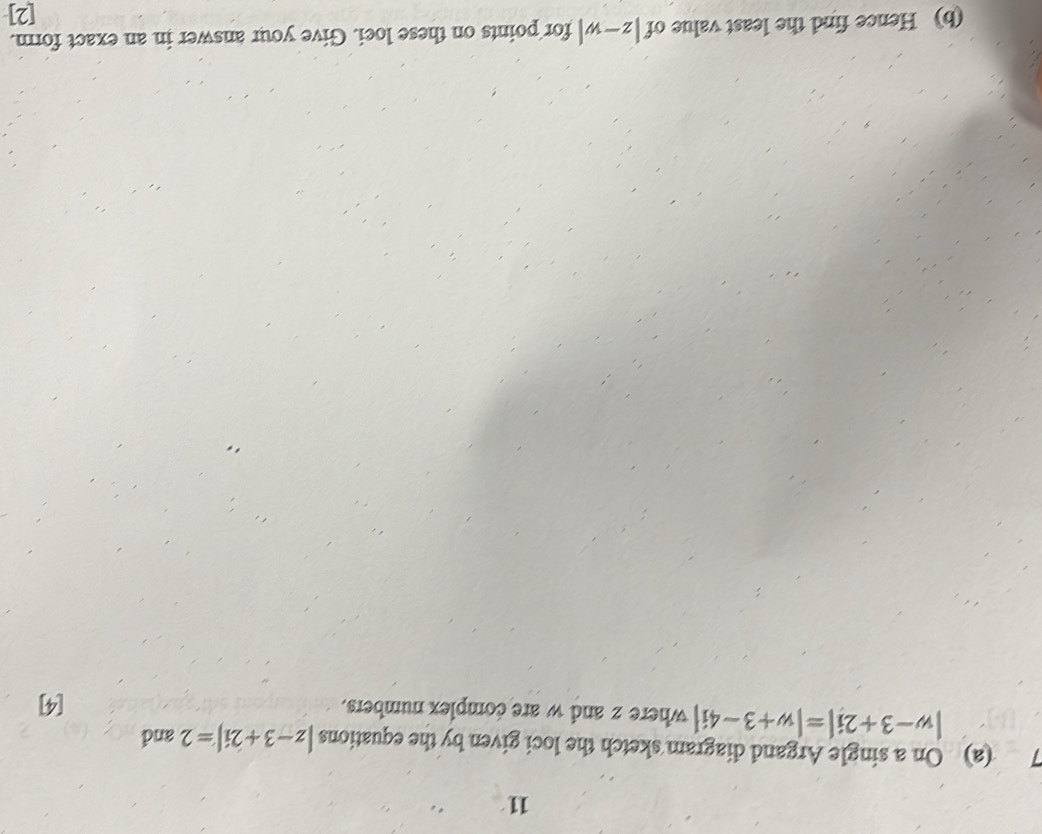 On a single Argand diagram sketch the loci given by the equations |z-3+2i|=2 and
|w-3+2i|=|w+3-4i| where z and w are complex numbers. 
[4] 
(b) Hence find the least value of |z-w|for points on these loei. Give your answer in an exact form. 
[2]