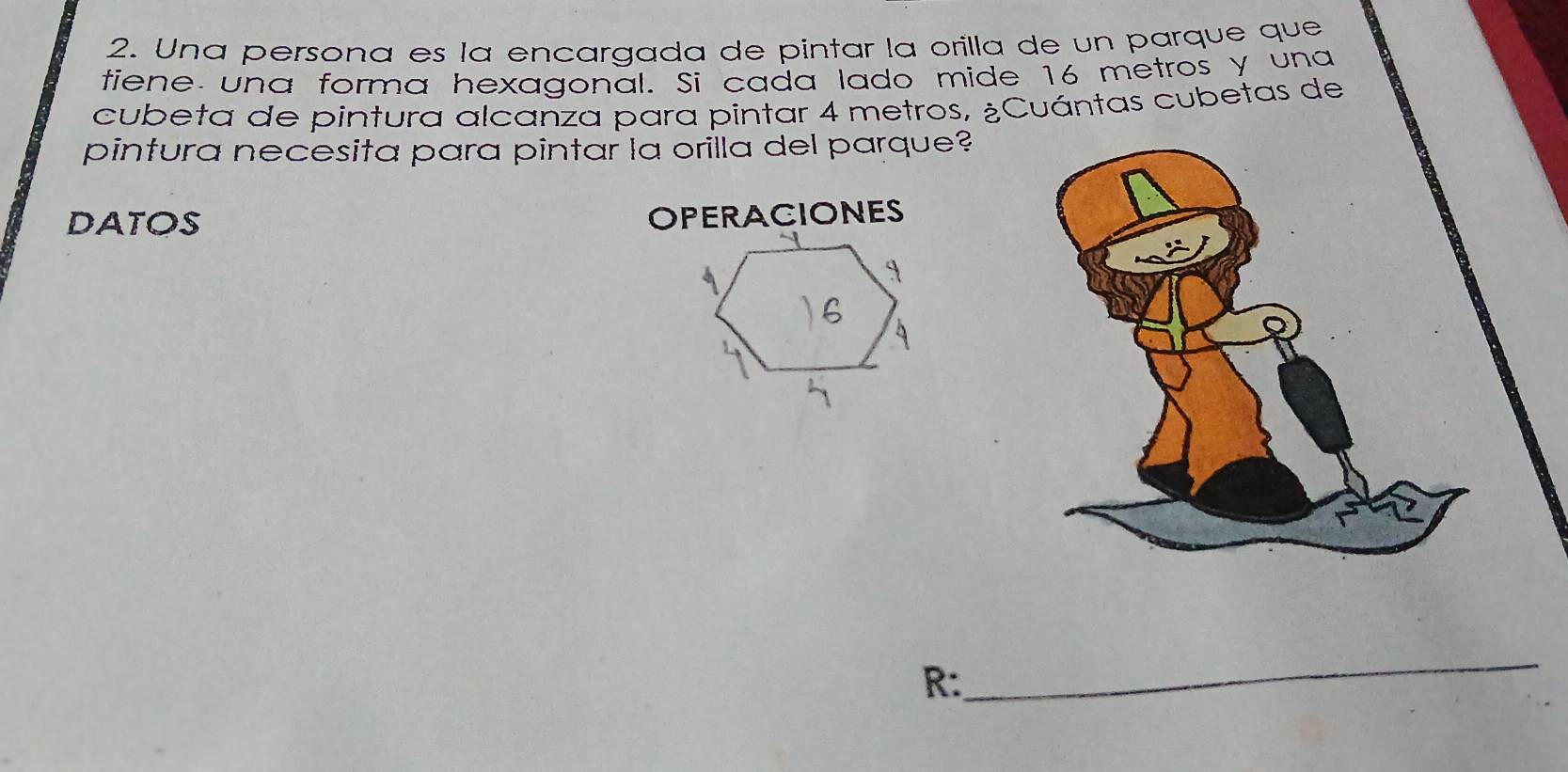 Una persona es la encargada de pintar la orilla de un parque que 
tiene una forma hexagonal. Si cada lado mide 16 metros y una 
cubeta de pintura alcanza para pintar 4 metros, ¿Cuántas cubetas de 
pintura necesita para pintar la orilla del parque? 
DATOS OPERACIONES 
R: 
_