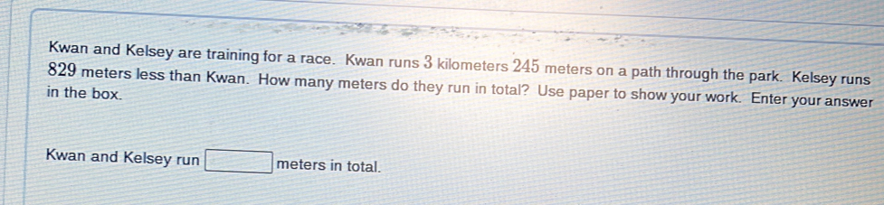 Kwan and Kelsey are training for a race. Kwan runs 3 kilometers 245 meters on a path through the park. Kelsey runs 
in the box. 829 meters less than Kwan. How many meters do they run in total? Use paper to show your work. Enter your answer 
Kwan and Kelsey run □ meters in total.