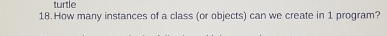 turtle 
18.How many instances of a class (or objects) can we create in 1 program?