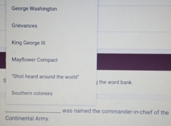 George Washington 
Grievances 
King George III 
Mayflower Compact 
"Shot heard around the world" 
s 
the word bank. 
Southern colonies 
_was named the commander-in-chief of the 
Continental Army.