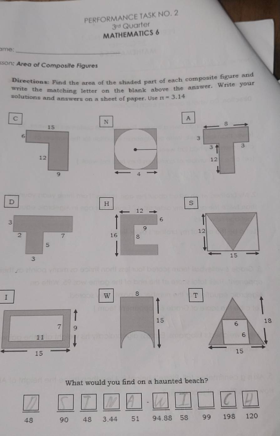 PERFORMANCE TASK NO. 2 
3^(rd) Quarter 
MATHEMATICS 6 
me:_ 
sson: Area of Composite Figures 
Directions: Find the area of the shaded part of each composite figure and 
write the matching letter on the blank above the answer. Write your 
solutions and answers on a sheet of paper. Use π =3.14
N 
D 
s
12
15
W 8
T
15
6 18
6
15
What would you find on a haunted beach?