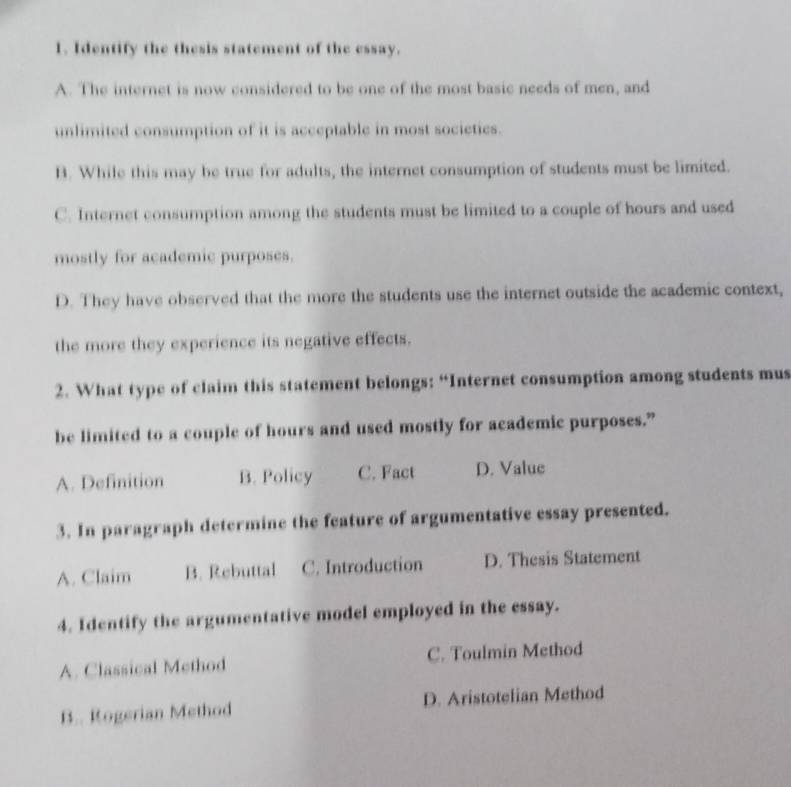 Identify the thesis statement of the essay.
A. The internet is now considered to be one of the most basic needs of men, and
unlimited consumption of it is acceptable in most societies.
B. While this may be true for adults, the internet consumption of students must be limited.
C. Internet consumption among the students must be limited to a couple of hours and used
mostly for academic purposes.
D. They have observed that the more the students use the internet outside the academic context,
the more they experience its negative effects.
2. What type of claim this statement belongs: “Internet consumption among students mus
be limited to a couple of hours and used mostly for academic purposes.”
A. Definition B. Policy C. Fact D. Value
3. In paragraph determine the feature of argumentative essay presented.
A. Claim B. Rebuttal C. Introduction D. Thesis Statement
4. Identify the argumentative model employed in the essay.
A. Classical Method C. Toulmin Method
B.. Rogerian Method D. Aristotelian Method