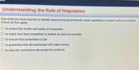 ance
Understanding the Role of Regulation
Use what you have learned to identify reasons that governments create regulations in mixed market economies.
Check all that apply.
to protect the health and safety of consumers
to make sure that competition is limited as much as possible
to ensure that competition is fair
to guarantee that all businesses will make money
to educate consumers about specific products