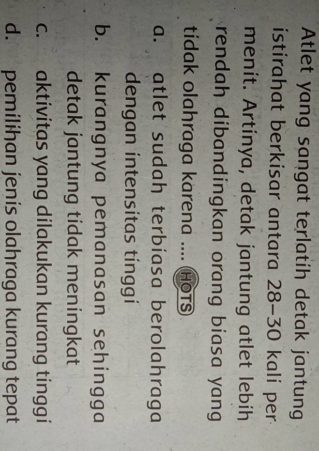 Atlet yang sangat terlatih detak jantung
istirahat berkisar antara 28 - 30 kali per
menit. Artinya, detak jantung atlet lebih
rendah dibandingkan orang biasa yang 
tidak olahraga karena .... HOTS
a. atlet sudah terbíasa berolahraga
dengan intensitas tínggi
b. kurangnya pemanasan sehingga
detak jantung tidak meningkat
c. aktivitas yang dilakukan kurang tinggi
d. pemilihan jenis olahraga kurang tepat