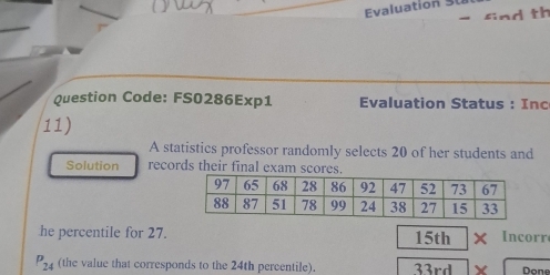 Evaluation 
find th 
Question Code: FS0286Exp1 Evaluation Status : Inc 
11) 
A statistics professor randomly selects 20 of her students and 
Solution records their final exam scores. 
he percentile for 27. 15th Incorr
P_24 (the value that corresponds to the 24th percentile). 33rd Done