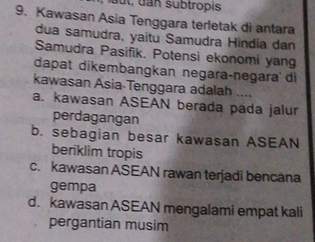 ut, dan subtropis
9. Kawasan Asia Tenggara terletak di antara
dua samudra, yaitu Samudra Hindia dan
Samudra Pasifik. Potensi ekonomi yan
dapat dikembangkan negaraçnegara di
kawasan Asia Tenggara adalah ....
a. kawasan ASEAN berada pada jalur
perdagangan
b. sebagian besar kawasan ASEAN
beriklim tropis
c. kawasan ASEAN rawan terjadi bencana
gempa
d. kawasan ASEAN mengalami empat kali
pergantian musim