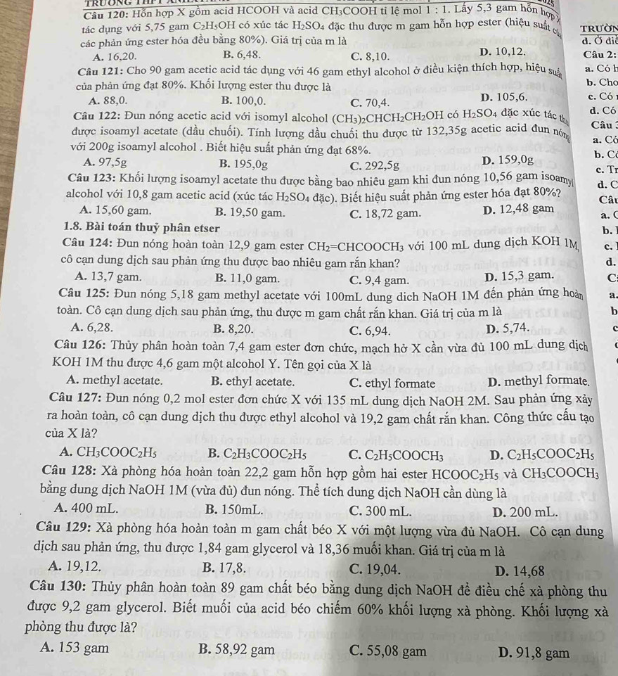 Hỗn hợp X gồm acid HCOOH và acid CH₃COOH tỉ lệ mol 1:1. Lây 5,3 gam hỗn hợp 
tác dụng với 5,75 gam ( 2 H5OH có xúc tác H_2SO_4 đặc thu được m gam hỗn hợp ester (hiệu suất củ trườN
các phản ứng ester hóa đều bằng 80%). Giá trị của m là d. Ở điể
A. 16,20. B. 6,48. C. 8,10. D. 10,12. Câu 2:
Câu 121: Cho 90 gam acetic acid tác dụng với 46 gam ethyl alcohol ở điều kiện thích hợp, hiệu suả a. Có h b. Chc
của phản ứng đạt 80%. Khối lượng ester thu được là
A. 88,0. B. 100,0. C. 70,4. D. 105,6. c. Có
Câu 122: Đun nóng acetic acid với isomyl alcohol (CH_3) C HCH_2CH_2OH có H_2SO_4 đặc xúc tác thu d. Có
được isoamyl acetate (dầu chuối). Tính lượng dầu chuối thu được từ 132,35g acetic acid đun nón  Câu
a. Có
với 200g isoamyl alcohol . Biết hiệu suất phản ứng đạt 68%. b. C
A. 97,5g B. 195,0g C. 292,5g D. 159,0g c. Tr
Câu 123: Khối lượng isoamyl acetate thu được bằng bao nhiêu gam khi đun nóng 10,56 gam isoamy d. C
alcohol với 10,8 gam acetic acid (xúc tác H_2SO_4da(c). Biết hiệu suất phản ứng ester hóa đạt 80%? Câu
A. 15,60 gam. B. 19,50 gam. C. 18,72 gam. D. 12,48 gam
a. (
1.8. Bài toán thuỷ phân etser
b.
Câu 124: Đun nóng hoàn toàn 12,9 gam ester CH_2=C CHCOOCH₃ với 100 mL dung dịch KOH 1M c.
cô cạn dung dịch sau phản ứng thu được bao nhiêu gam rắn khan? d.
A. 13,7 gam. B. 11,0 gam. C. 9,4 gam. D. 15,3 gam. C
Câu 125: Đun nóng 5,18 gam methyl acetate với 100mL dung dịch NaOH 1M đến phản ứng hoàn a.
toàn. Cô cạn dung dịch sau phản ứng, thu được m gam chất rắn khan. Giá trị của m là b
A. 6,28. B. 8,20. C. 6,94. D. 5,74.
c
Câu 126: Thủy phân hoàn toàn 7,4 gam ester đơn chức, mạch hở X cần vừa đủ 100 mL dung dịch
KOH 1M thu được 4,6 gam một alcohol Y. Tên gọi của X là
A. methyl acetate. B. ethyl acetate. C. ethyl formate D. methyl formate
Câu 127: Đun nóng 0,2 mol ester đơn chức X với 135 mL dung dịch NaOH 2M. Sau phản ứng xảy
ra hoàn toàn, cô cạn dung dịch thu được ethyl alcohol và 19,2 gam chất rắn khan. Công thức cấu tạo
của X là?
A. CH_3COOC_2H_5 B. C_2H_3COOC_2H_5 C. C_2H_5COOCH_3 D. C_2H_5COOC_2H_5
Câu 128: Xà phòng hóa hoàn toàn 22,2 gam hỗn hợp gồm hai ester HCOOC_2H_5 và CH_3COOCH_3
bằng dung dịch NaOH 1M (vừa đủ) đun nóng. Thể tích dung dịch NaOH cần dùng là
A. 400 mL B. 150mL. C. 300 mL. D. 200 mL.
Câu 129: Xà phòng hóa hoàn toàn m gam chất béo X với một lượng vừa đủ NaOH. Cô cạn dung
dịch sau phản ứng, thu được 1,84 gam glycerol và 18,36 muối khan. Giá trị của m là
A. 19,12. B. 17,8. C. 19,04. D. 14,68
Câu 130: Thủy phân hoàn toàn 89 gam chất béo bằng dung dịch NaOH đề điều chế xà phòng thu
được 9,2 gam glycerol. Biết muối của acid béo chiếm 60% khối lượng xà phòng. Khối lượng xà
phòng thu được là?
A. 153 gam B. 58,92 gam C. 55,08 gam D. 91,8 gam