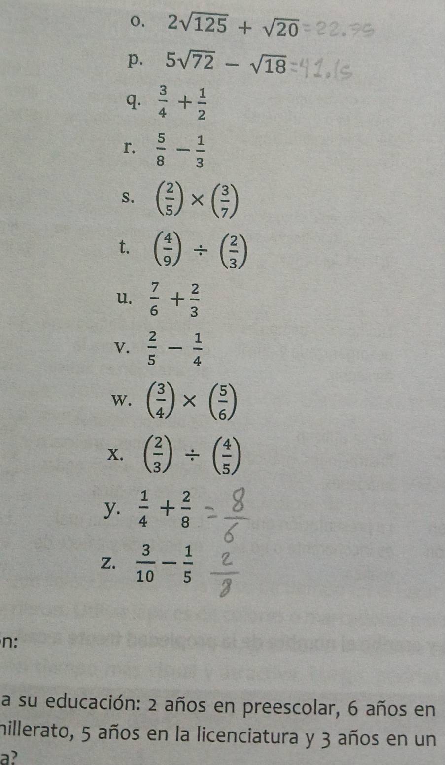 2sqrt(125)+sqrt(20)
p. 5sqrt(72)-sqrt(18)
q.  3/4 + 1/2 
r.  5/8 - 1/3 
S. ( 2/5 )* ( 3/7 )
t. ( 4/9 )/ ( 2/3 )
u.  7/6 + 2/3 
V.  2/5 - 1/4 
w. ( 3/4 )* ( 5/6 )
x. ( 2/3 )/ ( 4/5 )
y.  1/4 + 2/8 
z.  3/10 - 1/5 
n: 
a su educación: 2 años en preescolar, 6 años en 
hillerato, 5 años en la licenciatura y 3 años en un 
a?