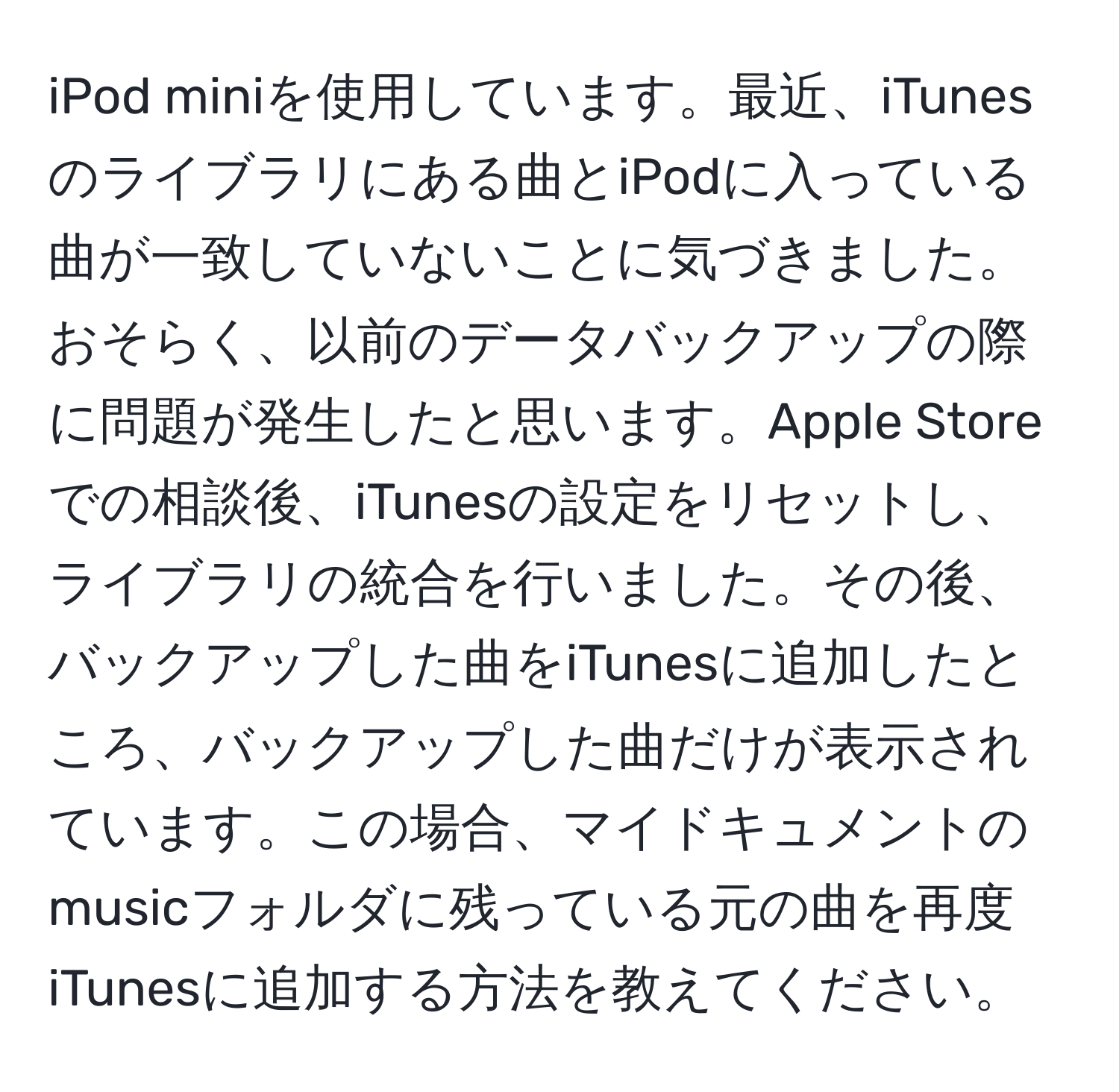 iPod miniを使用しています。最近、iTunesのライブラリにある曲とiPodに入っている曲が一致していないことに気づきました。おそらく、以前のデータバックアップの際に問題が発生したと思います。Apple Storeでの相談後、iTunesの設定をリセットし、ライブラリの統合を行いました。その後、バックアップした曲をiTunesに追加したところ、バックアップした曲だけが表示されています。この場合、マイドキュメントのmusicフォルダに残っている元の曲を再度iTunesに追加する方法を教えてください。