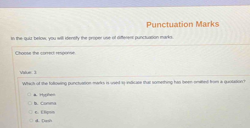 Punctuation Marks
In the quiz below, you will identify the proper use of different punctuation marks.
Choose the correct response.
Value: 3
Which of the following punctuation marks is used to indicate that something has been omitted from a quotation?
a. Hyphen
b. Comma
c. Ellipsis
d. Dash