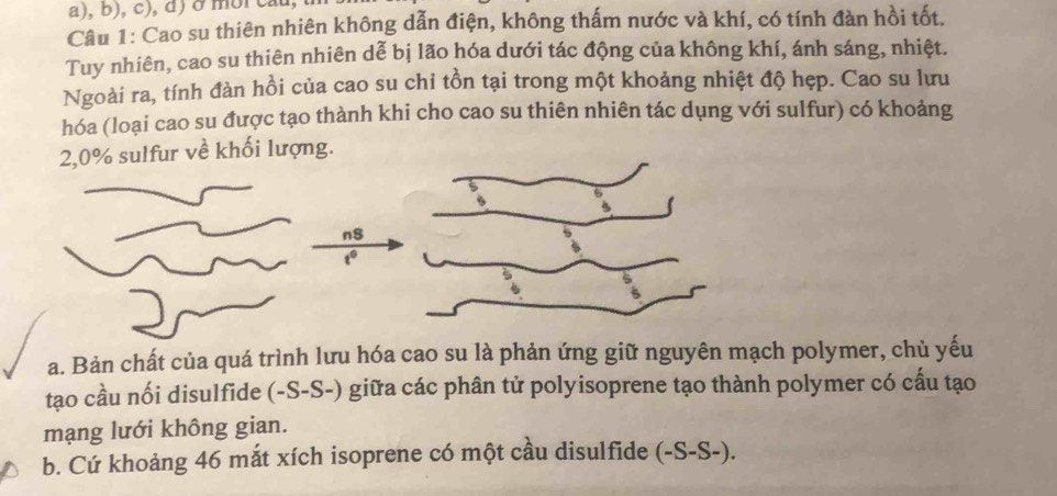 ở moi ca
Câu 1: Cao su thiên nhiên không dẫn điện, không thấm nước và khí, có tính đàn hồi tốt.
Tuy nhiên, cao su thiên nhiên dễ bị lão hóa dưới tác động của không khí, ánh sáng, nhiệt.
Ngoài ra, tính đàn hồi của cao su chi tồn tại trong một khoảng nhiệt độ hẹp. Cao su lưu
hóa (loại cao su được tạo thành khi cho cao su thiên nhiên tác dụng với sulfur) có khoảng
2, 0% sulfur về khối lượng.
n$
t°
a. Bản chất của quá trình lưu hóa cao su là phản ứng giữ nguyên mạch polymer, chủ yếu
tạo cầu nối disulfide (-S-S-) giữa các phân tử polyisoprene tạo thành polymer có cấu tạo
mạng lưới không gian.
b. Cứ khoảng 46 mắt xích isoprene có một cầu disulfide (-S-S-).