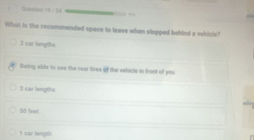 What is the recommended space to leave when stopped behind a vehicle?
2 car lengths
Being able to see the rear tires of the vehicle in front of you
3 car lengths
50 feet
1 car length