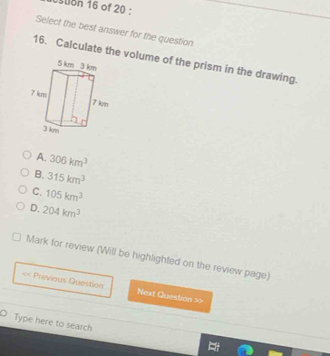 stion 16 of 20 :
Select the best answer for the question
16. Calculate the volume of the prism in the drawing.
A. 306km^3
B. 315km^3
C. 105km^3
D. 204km^3
Mark for review (Will be highlighted on the review page)
<< Previous Question Next Question >>
Type here to search