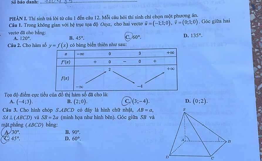 Số báo danh:_
PHÀN I. Thí sinh trả lời từ câu 1 đến câu 12. Mỗi câu hỏi thí sinh chỉ chọn một phương án.
Câu 1. Trong không gian với hệ trục tọa độ Oxyz, cho hai vectơ vector u=(-1;1;0),vector v=(0;1;0). Góc giữa hai
vectơ đã cho bằng:
B.
A. 120°. 45°. c. 60°.
D. 135°.
Câu 2. Cho hàm số y=f(x) có bảng biến thiên như sau:
Tọa độ điểm cực tiểu của đồ thị hàm số đã cho là:
A. (-4;3). B. (2;0). C (3;-4). D. (0;2).
Câu 3. Cho hình chóp S.ABCD có đáy là hình chữ nhật, AB=a,
SA⊥ (ABCD) và SB=2a (minh họa như hình bên). Góc giữa SB và
mặt phẳng (ABCD) bằng:
a 30°.
B. 90°.
C 45°.
D. 60°.
c