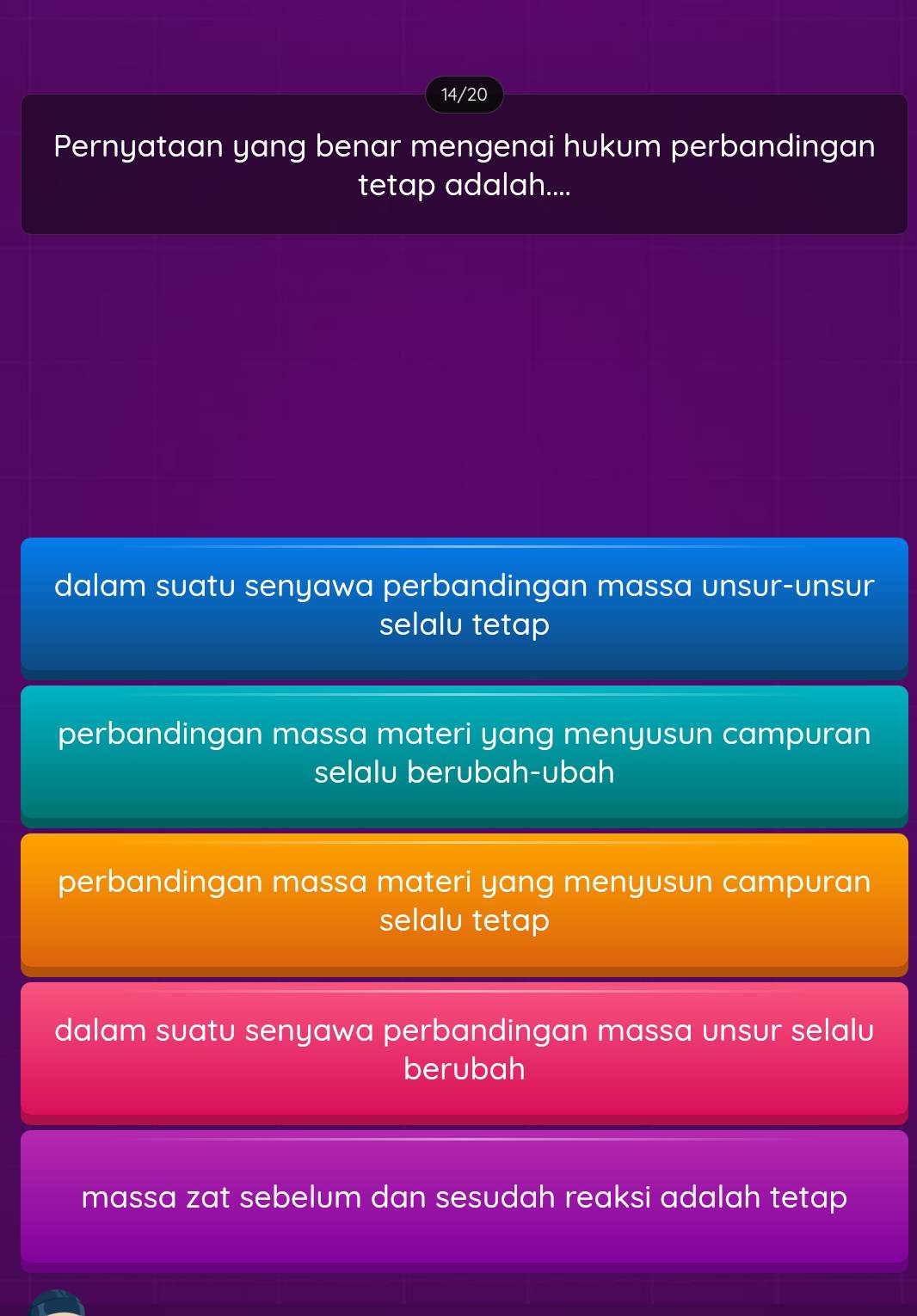 14/20
Pernyataan yang benar mengenai hukum perbandingan
tetap adalah....
dalam suatu senyawa perbandingan massa unsur-unsur
selalu tetap
perbandingan massa materi yang menyusun campuran
selalu berubah-ubah
perbandingan massa materi yang menyusun campuran
selalu tetap
dalam suatu senyawa perbandingan massa unsur selalu
berubah
massa zat sebelum dan sesudah reaksi adalah tetap