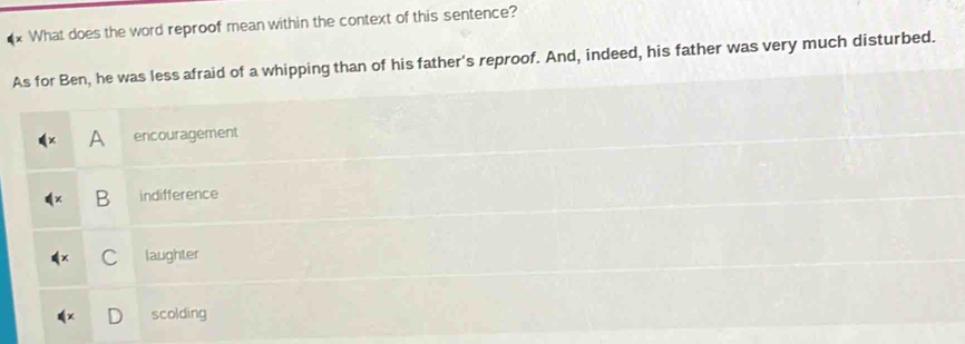 What does the word reproof mean within the context of this sentence?
As for Ben, he was less afraid of a whipping than of his father's reproof. And, indeed, his father was very much disturbed.
A encouragement
B indifference
C laughter
scolding