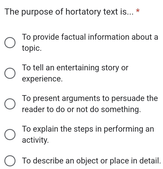 The purpose of hortatory text is... *
To provide factual information about a
topic.
To tell an entertaining story or
experience.
To present arguments to persuade the
reader to do or not do something.
To explain the steps in performing an
activity.
To describe an object or place in detail.