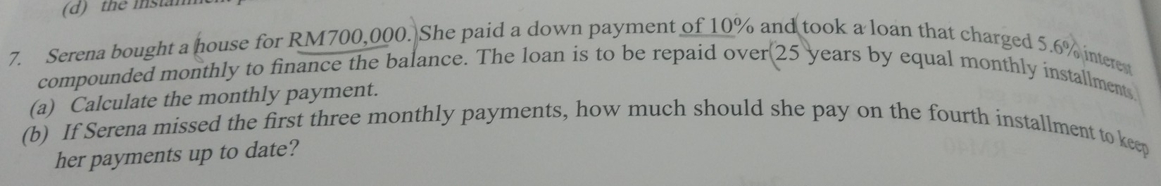 the instan 
7. Serena bought a house for RM700,000. She paid a down payment of 10% and took a loan that charged 5.6% interes 
compounded monthly to finance the balance. The loan is to be repaid over(25 years by equal monthly installments 
(a) Calculate the monthly payment. 
(b) If Serena missed the first three monthly payments, how much should she pay on the fourth installment to keep 
her payments up to date?