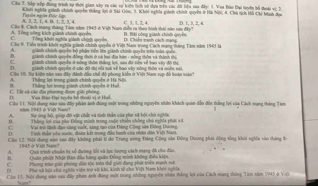 Dộ  hà Tềi và Động Nai Thượng
Câu 7. Sắp xếp đúng trình tự thời gian xây ra các sự kiện lịch sử dựa trên các dữ liệu sau đây: 1. Vua Bảo Đại tuyên bố thoái vị; 2.
Khởi nghĩa giành chính quyên thăng lợi ở Sài Gòn; 3. Khởi nghĩa giành chính quyền ở Hà Nội; 4. Chủ tịch Hồ Chí Minh đọc
Tuyên ngôn Độc lập.
A. 3, 2, 1, 4. B. 1, 2, 3, 4. C. 3, 1, 2, 4. D. 1, 3, 2, 4.
Cầu 8. Cách mạng tháng Tám năm 1945 ở Việt Nam diễn ra theo hình thái nào sau đây?
A. Tổng công kích giành chính quyền. B. Bãi công giành chính quyền.
C. Tổng khởi nghĩa giành chính quyễn. D. Chiến tranh cách mạng.
Câu 9. Tiền trình khởi nghĩa giảnh chính quyền ở Việt Nam trong Cách mạng tháng Tám năm 1945 là
A.   giành chính quyển bộ phận tiến lên giành chính quyền trên toàn quốc,
B.      giành chính quyển đồng thời ở cả hai địa bàn - nông thôn và thành thị.
C.        giành chính quyền ở nông thôn thắng lợi, sau đó tiến về bao vây đô thị.
D.  giành chính quyền ở các đô thị rồi toả về bao vây nông thôn và miền núi.
Câu 10. Sự kiện nào sau đây đánh dấu chế độ phong kiến ở Việt Nam sụp đổ hoàn toàn?
A. Thắng lợi trong giành chính quyền ở Hà Nội.
B.   Thắng lợi trong giành chính quyền ở Huế.
C. Tất cả các địa phương được giải phóng.
D. Vua Bảo Đại tuyên bố thoái vị ở Huế.
Câu 11. Nội dung nào sau đây phản ánh đúng một trong những nguyên nhân khách quan dẫn đến thắng lợi của Cách mạng tháng Tám
năm 1945 ở Việt Nam? 1
A. Sự ủng hộ, giúp đỡ vật chất và tỉnh thần của phe xã hội chủ nghĩa.
B.Thắng lợi của phe Đồng minh trong cuộc chiến chống chủ nghĩa phát xít.
C.Vai trò lãnh đạo sáng suốt, sáng tạo của Đảng Cộng sản Đông Dương.
D.  Tính thần yêu nước, đoàn kết trong đấu hanh của nhân dân Việt Nam.
Cầu 12. Nội dung nào sau đây không phải lí do Trung ương Đảng Cộng sản Đông Dương phát động tổng khởi nghĩa vào tháng 8-
1945 ở Việt Nam?
A. Quá trình chuẩn bị về đướng lối và lực lượng cách mạng đã chu đáo.
B. Quân phiệt Nhật Bán đầu hàng quân Đồng minh không điều kiện.
C.   Phong trào giải phóng dân tộc trên thế giới đang phát triển mạnh mẽ.
D.  Phe xã hội chú nghĩa viện trợ vũ khí, kinh tế cho Việt Nam khởi nghĩa.
Câu 13. Nội đung nào sau đây phản ánh đúng một trong những nguyên nhân thắng lợi của Cách mạng tháng Tám năm 1945 ở Việu
Nam?