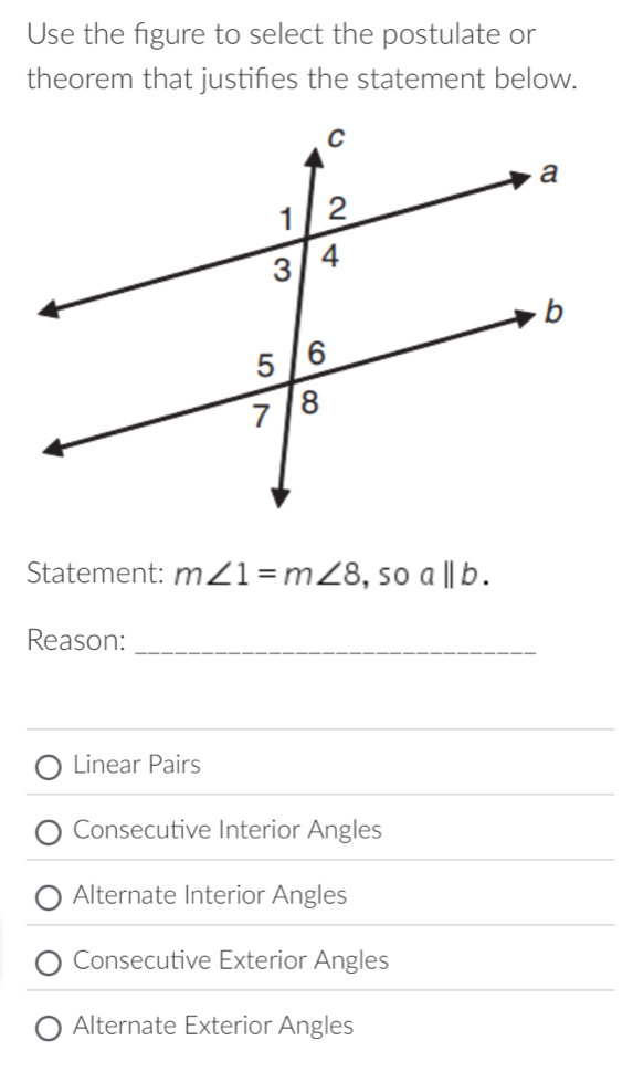 Use the figure to select the postulate or
theorem that justifies the statement below.
Statement: m∠ 1=m∠ 8 ,so a||b. 
Reason:_
Linear Pairs
Consecutive Interior Angles
Alternate Interior Angles
Consecutive Exterior Angles
Alternate Exterior Angles