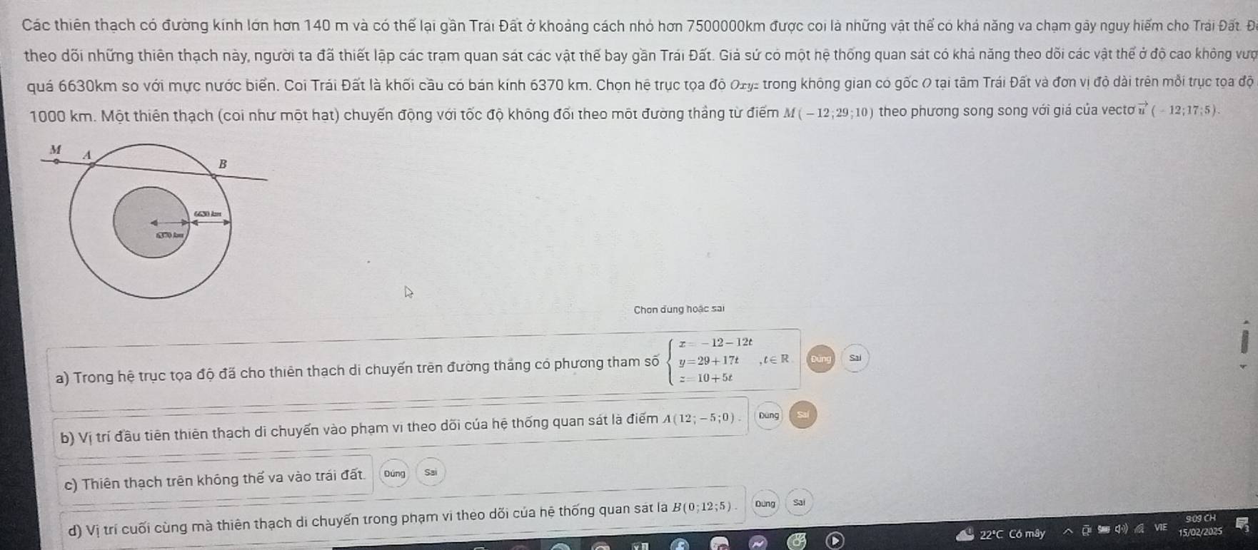 Các thiên thạch có đường kính lớn hơn 140 m và có thể lại gần Trái Đất ở khoảng cách nhỏ hơn 7500000km được coi là những vật thể có khả năng va chạm gây nguy him cho Trái Đất. Đ. 
theo đõi những thiên thạch này, người ta đã thiết lập các tram quan sát các vật thể bay gần Trái Đất. Giả sứ có một hệ thống quan sát có khả năng theo dối các vật thể ở độ cao không vực 
quá 6630km so với mực nước biển. Coi Trái Đất là khối cầu có bán kính 6370 km. Chọn hệ trục tọa độ Oxy : trong không gian có gốc 0 tại tâm Trái Đất và đơn vị độ dài trên mỗi trục tọa độ
1000 km. Một thiên thạch (coi như một hạt) chuyến động với tốc độ không đổi theo một đường thắng từ điểm M(-12;29;10) theo phương song song với giá của vectơ vector u(-12;17;5). 
Chon dung hoặc sai 
a) Trong hệ trục tọa độ đã cho thiên thạch di chuyến trên đường tháng có phương tham số beginarrayl x=-12-12t y=29+17t z=10+5tendarray. , t∈R Sai 
b) Vị trí đầu tiên thiên thạch di chuyến vào phạm vi theo dõi của hệ thống quan sát là điểm A(12;-5;0) Dùng 
c) Thiên thạch trên không thế va vào trái đất. Dung Sai 
d) Vị trí cuối cùng mà thiên thạch di chuyến trong phạm vi theo dối của hệ thống quan sát la B(0;12;5) Dùng Sai
22°C C6