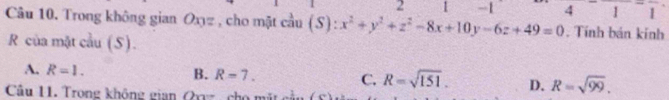 2 1 -1^-1 
1
Câu 10. Trong không gian Oxz , cho mặt cầu (S):x^2+y^2+z^2-8x+10y-6z+49=0 4 . Tính bán kính
R của mặt cầu (5).
A. R=1. B. R=7. C. R=sqrt(151). D. R=sqrt(99). 
Câu 11. Trong không gian Qxyz, cho mặt cầu 15°